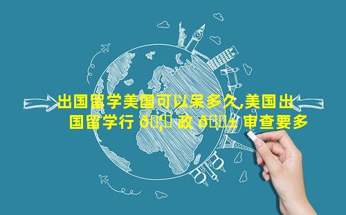 出国留学美国可以呆多久,美国出国留学行 🦅 政 🐱 审查要多久